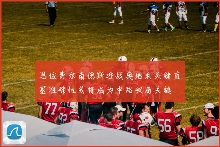 恩佐费尔南德斯迎战奥地利关键直塞准确性或将成为中路破局关键