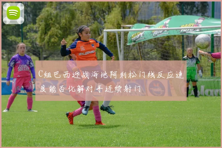 C组巴西迎战海地阿利松门线反应速度能否化解对手连续射门