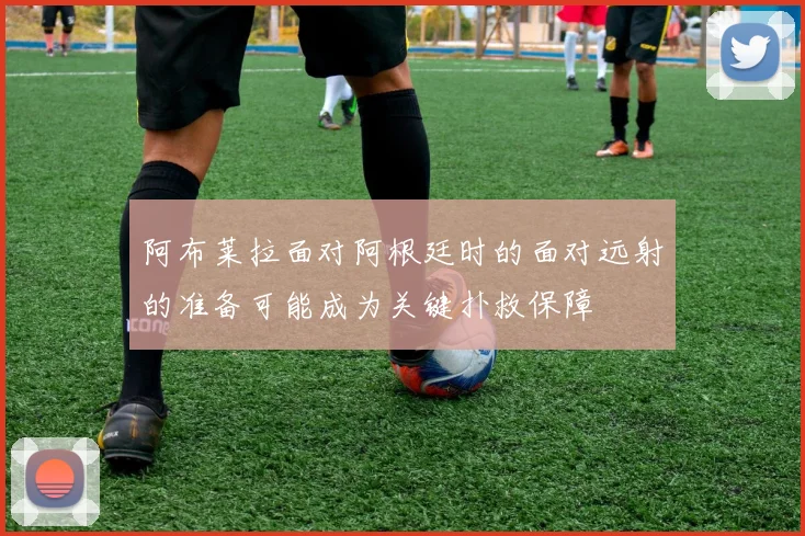 阿布莱拉面对阿根廷时的面对远射的准备可能成为关键扑救保障