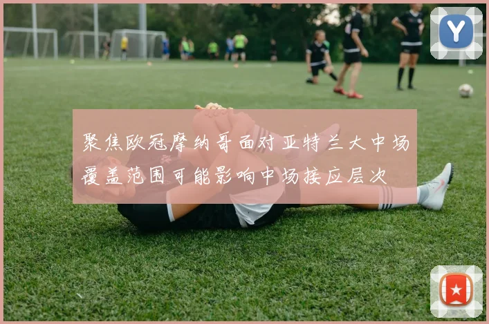 聚焦欧冠摩纳哥面对亚特兰大中场覆盖范围可能影响中场接应层次