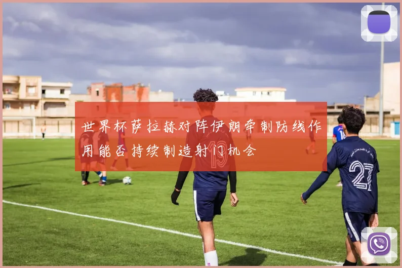 世界杯萨拉赫对阵伊朗牵制防线作用能否持续制造射门机会
