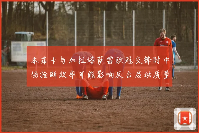 本菲卡与加拉塔萨雷欧冠交锋时中场抢断效率可能影响反击启动质量