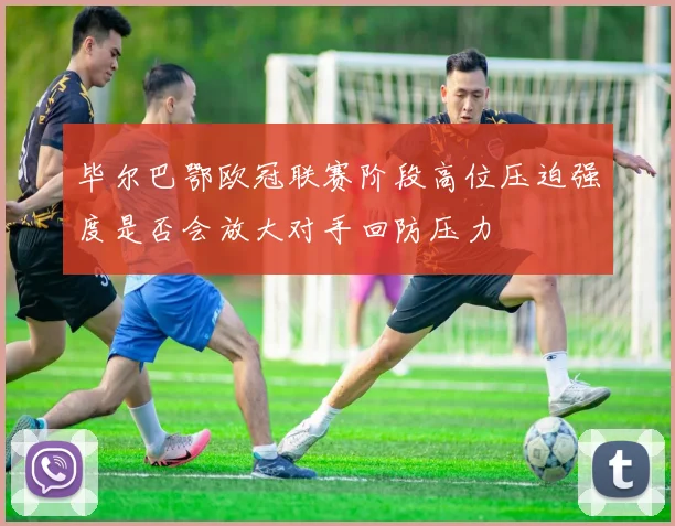 毕尔巴鄂欧冠联赛阶段高位压迫强度是否会放大对手回防压力