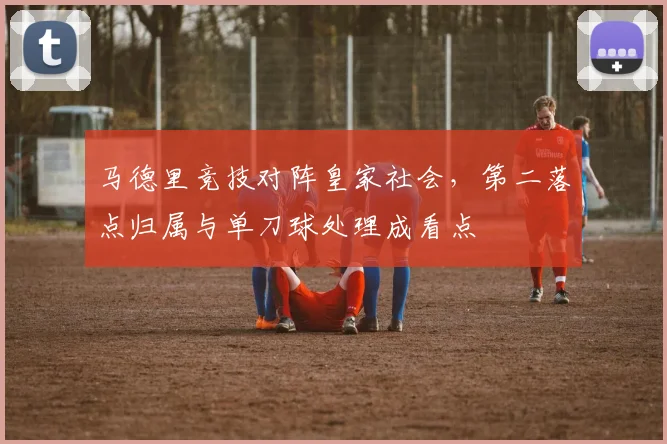 马德里竞技对阵皇家社会，第二落点归属与单刀球处理成看点