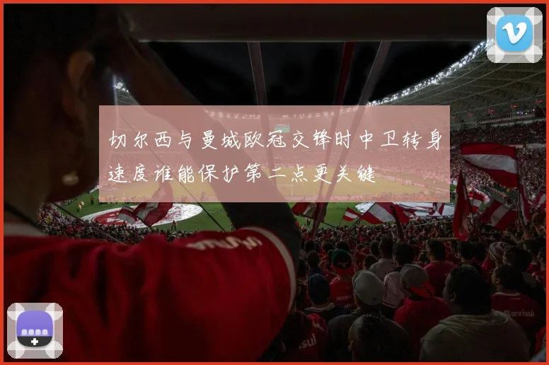 切尔西与曼城欧冠交锋时中卫转身速度谁能保护第二点更关键