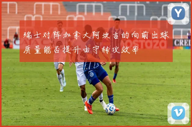 瑞士对阵加拿大阿坎吉的向前出球质量能否提升由守转攻效率