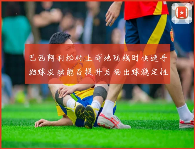巴西阿利松对上海地防线时快速手抛球发动能否提升后场出球稳定性